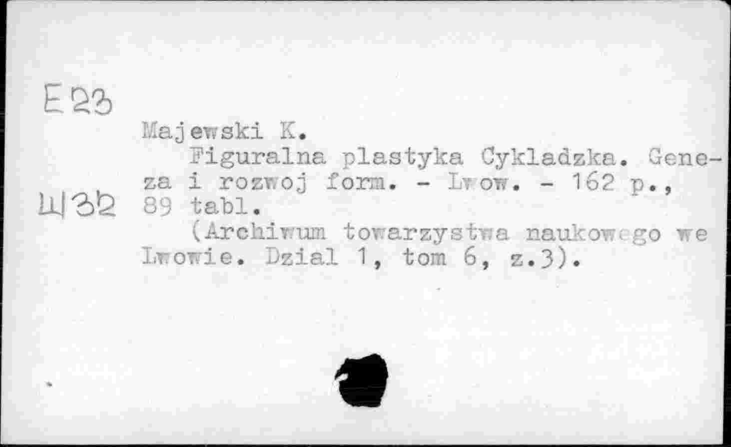 ﻿Majewski К.
Piguralna plastyka Cykladzka. Geneva і rozwoj form. - Lvow. - 162 p.,
11Ј2)У 89 tabl.
(Archirum torarzystwa naukowcgo we Lt owie. Dzial 1, tom 6, z.3).